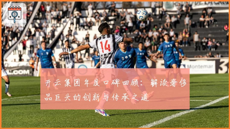 开云集团年度口碑回顾：解读奢侈品巨头的创新与传承之道