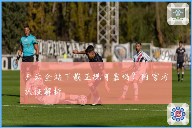 开云全站下载正规可靠吗？附官方认证解析