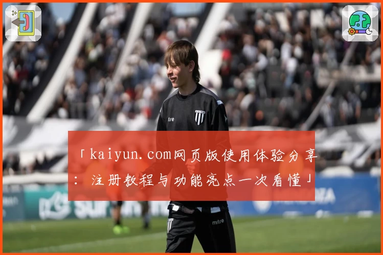 「kaiyun.com网页版使用体验分享：注册教程与功能亮点一次看懂」