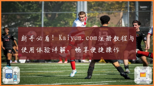新手必看！Kaiyun.com注册教程与使用体验详解，畅享便捷操作