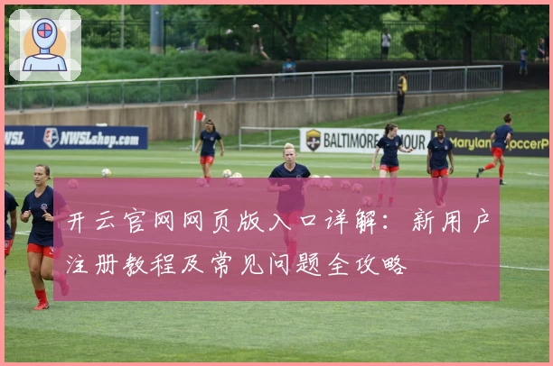 开云官网网页版入口详解：新用户注册教程及常见问题全攻略