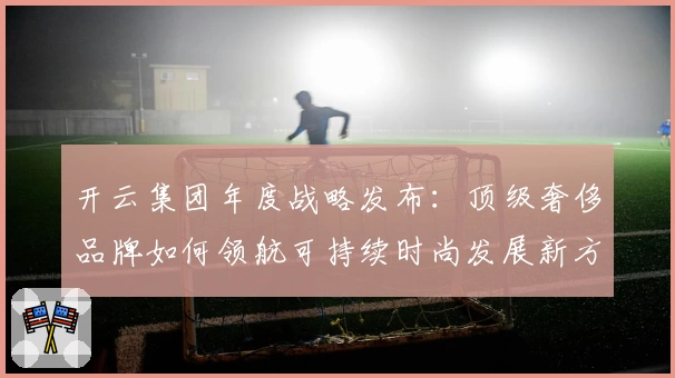 开云集团年度战略发布：顶级奢侈品牌如何领航可持续时尚发展新方向