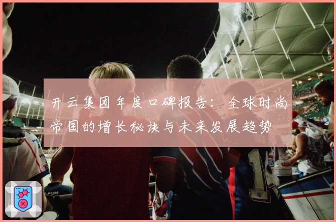 开云集团年度口碑报告：全球时尚帝国的增长秘诀与未来发展趋势