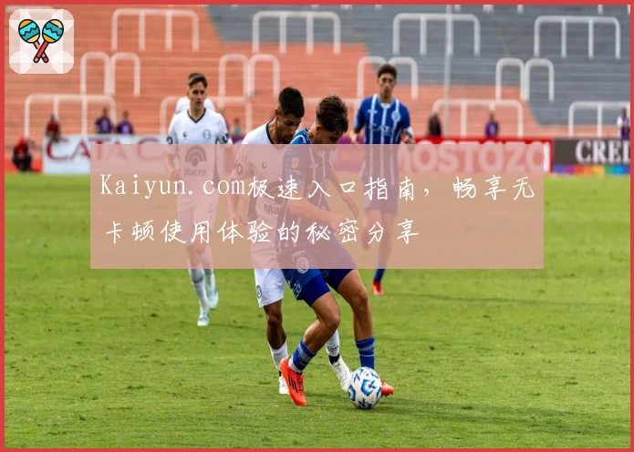 Kaiyun.com极速入口指南，畅享无卡顿使用体验的秘密分享