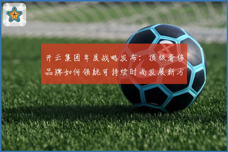 开云集团年度战略发布：顶级奢侈品牌如何领航可持续时尚发展新方向