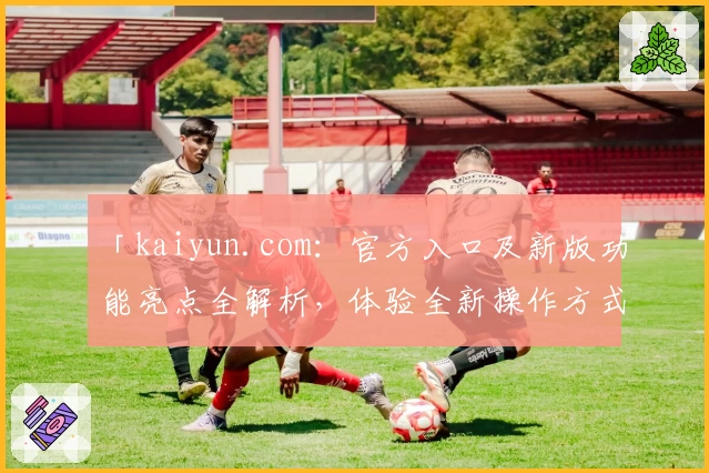 「kaiyun.com：官方入口及新版功能亮点全解析，体验全新操作方式」