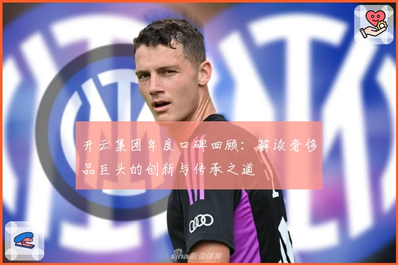 开云集团年度口碑回顾：解读奢侈品巨头的创新与传承之道