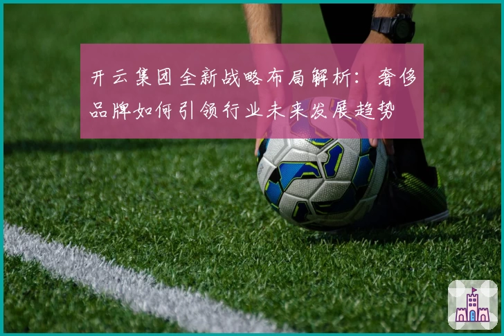 开云集团全新战略布局解析：奢侈品牌如何引领行业未来发展趋势