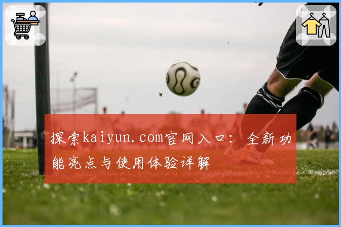 探索kaiyun.com官网入口：全新功能亮点与使用体验详解