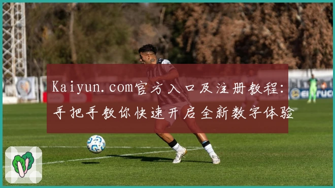 Kaiyun.com官方入口及注册教程：手把手教你快速开启全新数字体验