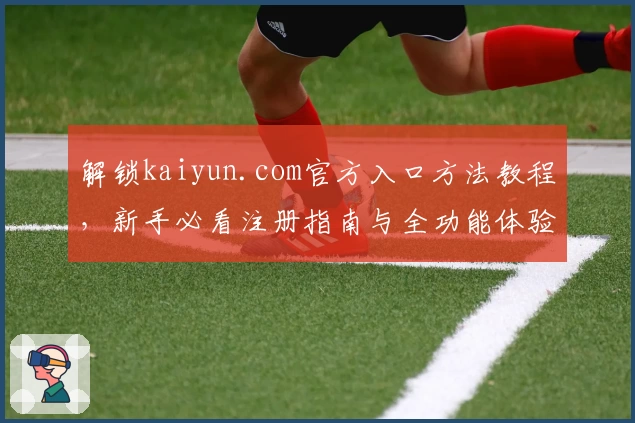 解锁kaiyun.com官方入口方法教程，新手必看注册指南与全功能体验