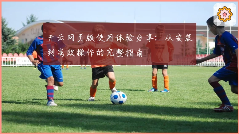 开云网页版使用体验分享：从安装到高效操作的完整指南