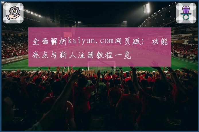 全面解析kaiyun.com网页版：功能亮点与新人注册教程一览