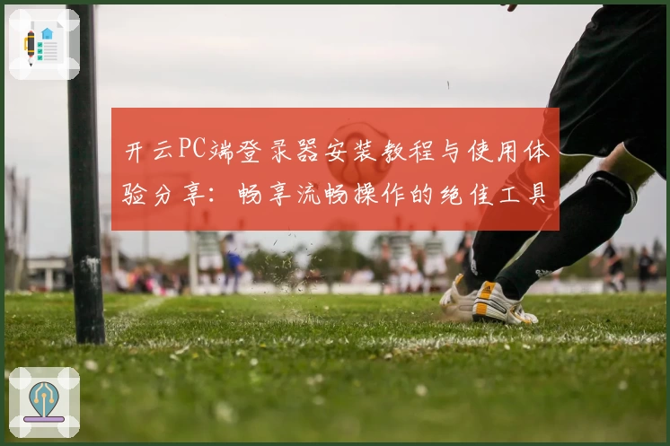 开云PC端登录器安装教程与使用体验分享：畅享流畅操作的绝佳工具