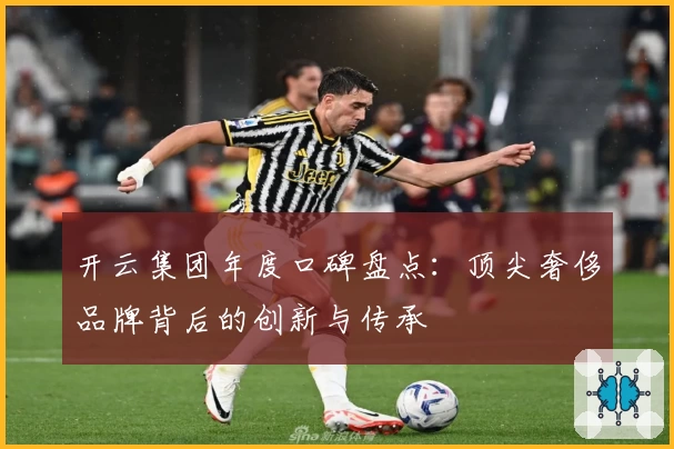 开云集团年度口碑盘点：顶尖奢侈品牌背后的创新与传承